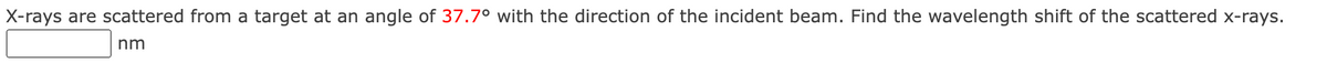 X-rays are scattered from a target at an angle of 37.7° with the direction of the incident beam. Find the wavelength shift of the scattered x-rays.
nm