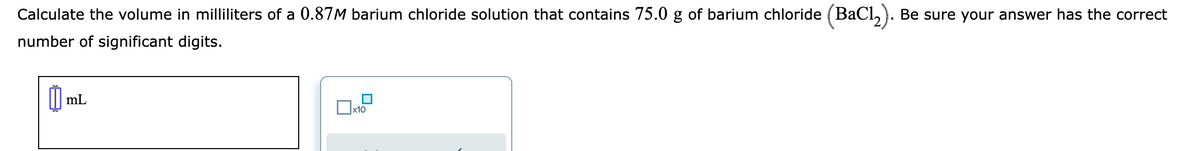 Calculate the volume in milliliters of a 0.87M barium chloride solution that contains 75.0 g of barium chloride (BaCl₂). Be sure your answer has the correct
number of significant digits.
mL
x10