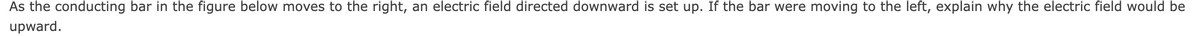 As the conducting bar in the figure below moves to the right, an electric field directed downward is set up. If the bar were moving to the left, explain why the electric field would be
upward.