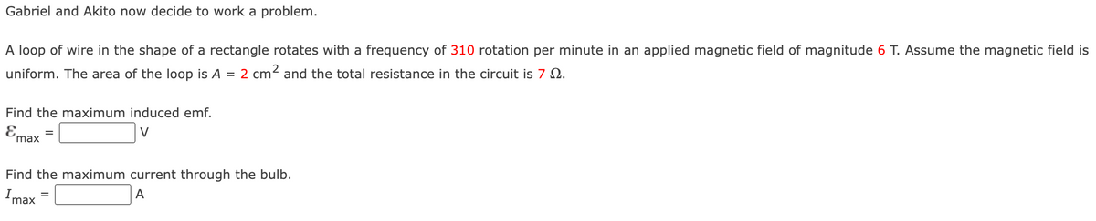 Gabriel and Akito now decide to work a problem.
A loop of wire in the shape of a rectangle rotates with a frequency of 310 rotation per minute in an applied magnetic field of magnitude 6 T. Assume the magnetic field is
uniform. The area of the loop is A = 2 cm² and the total resistance in the circuit is 7.
Find the maximum induced emf.
E
V
max
Find the maximum current through the bulb.
Imax
A
=