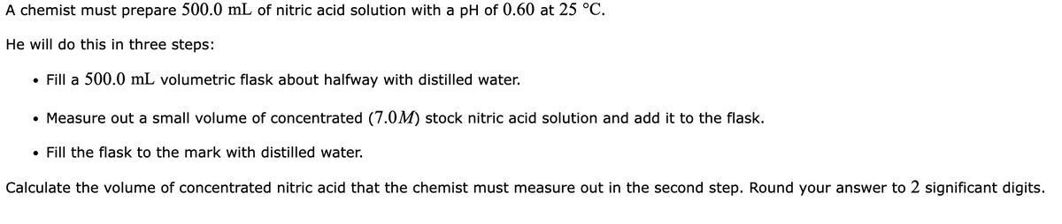 A chemist must prepare 500.0 mL of nitric acid solution with a pH of 0.60 at 25 °C.
He will do this in three steps:
Fill a 500.0 mL volumetric flask about halfway with distilled water.
●
• Measure out a small volume of concentrated (7.0M) stock nitric acid solution and add it to the flask.
Fill the flask to the mark with distilled water.
Calculate the volume of concentrated nitric acid that the chemist must measure out in the second step. Round your answer to 2 significant digits.