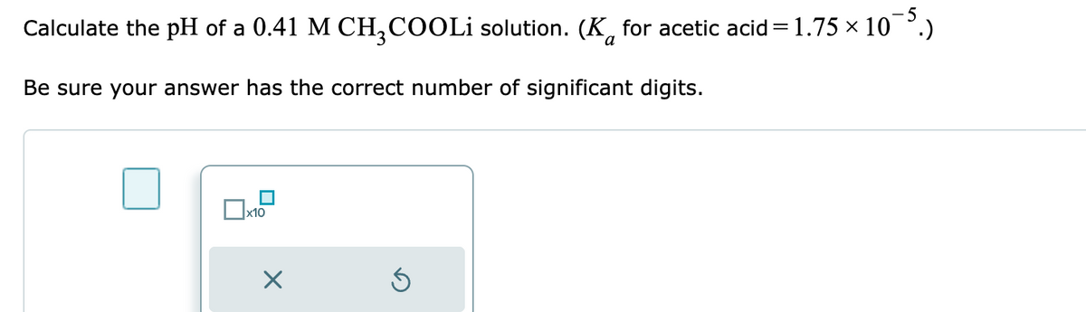 Calculate the pH of a 0.41 M CH₂COOLi solution. (K for acetic acid=1.75 × 10¯5.)
Be sure your answer has the correct number of significant digits.
x10
X
Ś