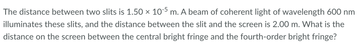 The distance between two slits is 1.50 × 10-5 m. A beam of coherent light of wavelength 600 nm
illuminates these slits, and the distance between the slit and the screen is 2.00 m. What is the
distance on the screen between the central bright fringe and the fourth-order bright fringe?