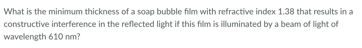 What is the minimum thickness of a soap bubble film with refractive index 1.38 that results in a
constructive interference in the reflected light if this film is illuminated by a beam of light of
wavelength 610 nm?