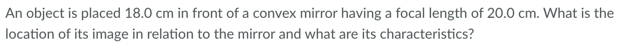 An object is placed 18.0 cm in front of a convex mirror having a focal length of 20.0 cm. What is the
location of its image in relation to the mirror and what are its characteristics?