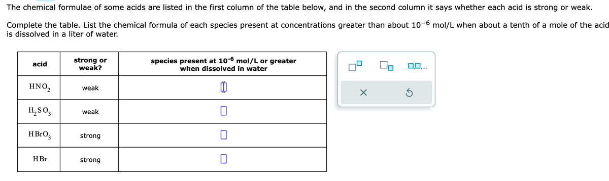 The chemical formulae of some acids are listed in the first column of the table below, and in the second column it says whether each acid is strong or weak.
Complete the table. List the chemical formula of each species present at concentrations greater than about 10-6 mol/L when about a tenth of a mole of the acid
is dissolved in a liter of water.
acid
HNO₂
H₂SO3
HBrO3
H Br
strong or
weak?
weak
weak
strong
strong
species present at 10-6 mol/L or greater
when dissolved in water
10
0
0
0
Ś