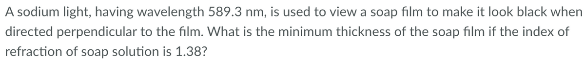 A sodium light, having wavelength 589.3 nm, is used to view a soap film to make it look black when
directed perpendicular to the film. What is the minimum thickness of the soap film if the index of
refraction of soap solution is 1.38?