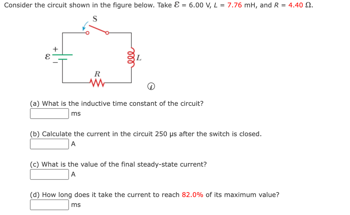 Consider the circuit shown in the figure below. Take E = 6.00 V, L = 7.76 mH, and R
S
R
www
(a) What is the inductive time constant of the circuit?
ms
(b) Calculate the current in the circuit 250 us after the switch is closed.
A
(c) What is the value of the final steady-state current?
A
(d) How long does it take the current to reach 82.0% of its maximum value?
ms
= 4.40 Ω.