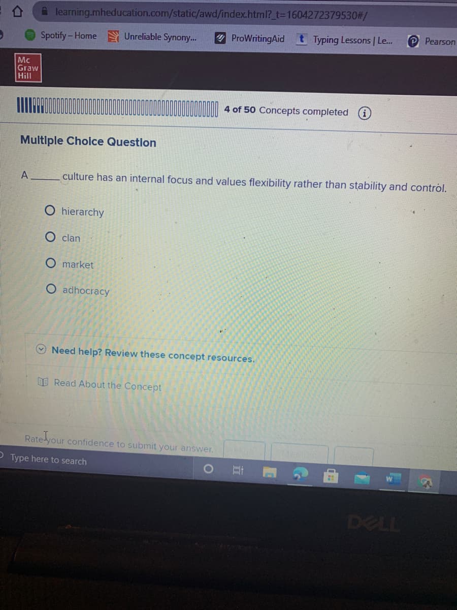 A learning.mheducation.com/static/awd/index.html?_t3D1604272379530#/
Spotify-Home Unreliable Synony...
ProWritingAid
tTyping Lessons | Le..
Pearson
Mc
Graw
Hill
4 of 50 Concepts completed (i
Multiple Cholce Question
A
culture has an internal focus and values flexibility rather than stability and control.
O hierarchy
O clan
O market
O adhocracy
Need help? Review these concept resources.
E Read About the Concept
Rate your confidence to submit your answer.
Type here to search
DELL
