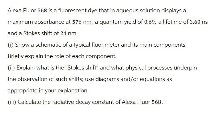 Alexa Fluor 568 is a fluorescent dye that in aqueous solution displays a
maximum absorbance at 576 nm, a quantum yield of 0.69, a lifetime of 3.60 ns
and a Stokes shift of 24 nm.
(i) Show a schematic of a typical fluorimeter and its main components.
Briefly explain the role of each component.
(ii) Explain what is the "Stokes shift" and what physical processes underpin
the observation of such shifts; use diagrams and/or equations as
appropriate in your explanation.
(iii) Calculate the radiative decay constant of Alexa Fluor 568.