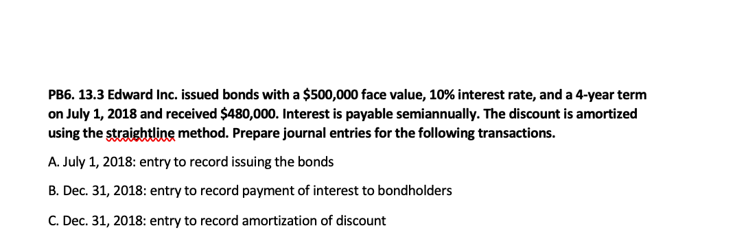 PB6. 13.3 Edward Inc. issued bonds with a $500,000 face value, 10% interest rate, and a 4-year term
on July 1, 2018 and received $480,000. Interest is payable semiannually. The discount is amortized
using the straightline method. Prepare journal entries for the following transactions.
A. July 1, 2018: entry to record issuing the bonds
B. Dec. 31, 2018: entry to record payment of interest to bondholders
C. Dec. 31, 2018: entry to record amortization of discount
