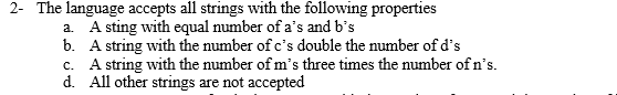 2- The language accepts all strings with the following properties
a. A sting with equal number of a's and b's
b. A string with the number of c's double the number of d's
c. A string with the number of m's three times the number of n's.
d. All other strings are not accepted
