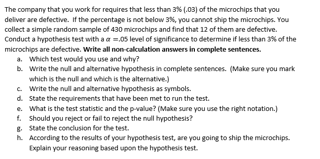 The company that you work for requires that less than 3% (.03) of the microchips that you
deliver are defective. If the percentage is not below 3%, you cannot ship the microchips. You
collect a simple random sample of 430 microchips and find that 12 of them are defective.
Conduct a hypothesis test with a a =.05 level of significance to determine if less than 3% of the
microchips are defective. Write all non-calculation answers in complete sentences.
a. Which test would you use and why?
b. Write the null and alternative hypothesis in complete sentences. (Make sure you mark
which is the null and which is the alternative.)
c. Write the null and alternative hypothesis as symbols.
d. State the requirements that have been met to run the test.
e. What is the test statistic and the p-value? (Make sure you use the right notation.)
f. Should you reject or fail to reject the null hypothesis?
g. State the conclusion for the test.
