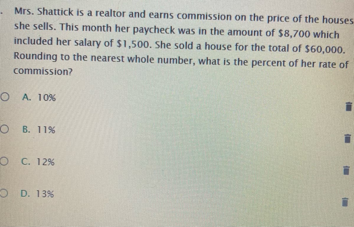 Mrs. Shattick is a realtor and earns commission on the price of the houses
she sells. This month her paycheck was in the amount of $8,700 which
included her salary of $1,500. She sold a house for the total of $60,000.
Rounding to the nearest whole number, what is the percent of her rate of
commission?
A. 10%
B. 11%
C. 12%
D. 13%
