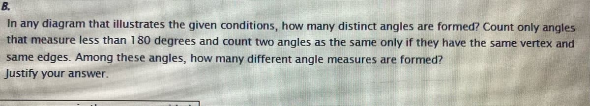 B.
In any diagram that illustrates the given conditions, how many distinct angles are formed? Count only angles
that measure less than 1 80 degrees and count two angles as the same only if they have the same vertex and
same edges. Among these angles, how many different angle measures are formed?
Justify your answer.
