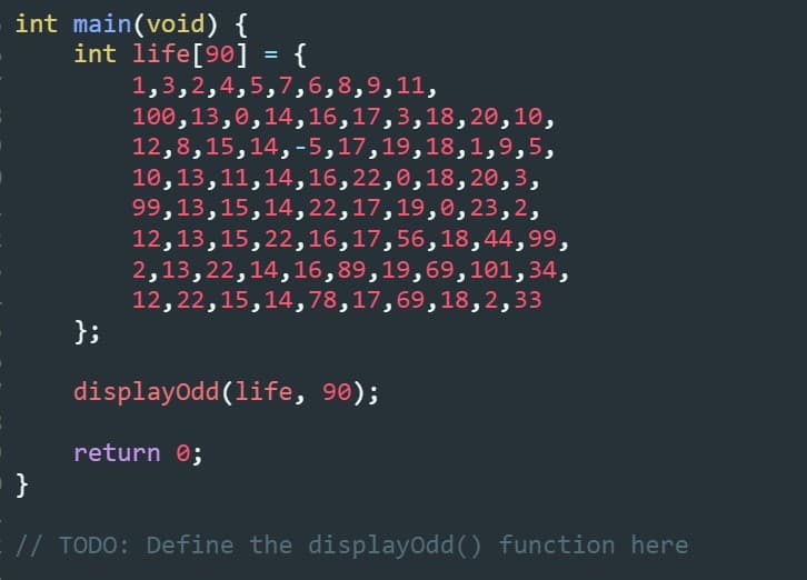 int main(void) {
int life[9®] = {
1,3,2,4,5,7,6,8,9,11,
100,13,0,14,16,17,3,18, 20,10,
12,8,15,14,-5,17,19,18,1,9,5,
10,13,11,14,16,22,0,18, 20,3,
99,13,15,14,22,17,19,0, 23,2,
12,13,15,22,16,17,56,18,44,99,
2,13,22,14,16,89,19,69,101,34,
12,22,15,14,78,17,69,18,2,33
};
displayodd(life, 90);
return 0;
// TODO: Define the displayodd () function here
