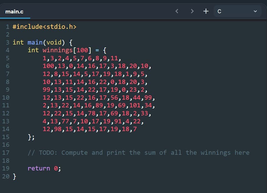 main.c
> + c
1 #include<stdio.h>
3 int main(void) {
int winnings[100]
4
{
1,3,2,4,5,7,6,8,9,11,
100,13,0,14,16,17,3,18,20,10,
12,8,15,14,5,17,19,18,1,9,5,
10,13,11,14,16,22,0,18, 20,3,
99,13,15,14,22,17,19,0,23,2,
12,13,15,22,16,17,56,18,44,99,
2,13,22,14,16,89,19,69,101,34,
12,22,15,14,78,17,69,18,2,33,
4,13,77,7,10,17,19,91,4,22,
12,98,15,14,15,17,19,18,7
};
7
8.
9.
10
11
12
13
14
15
16
17
// TODO: Compute and print the sum of all the winnings here
18
19
return 0;
20 }
