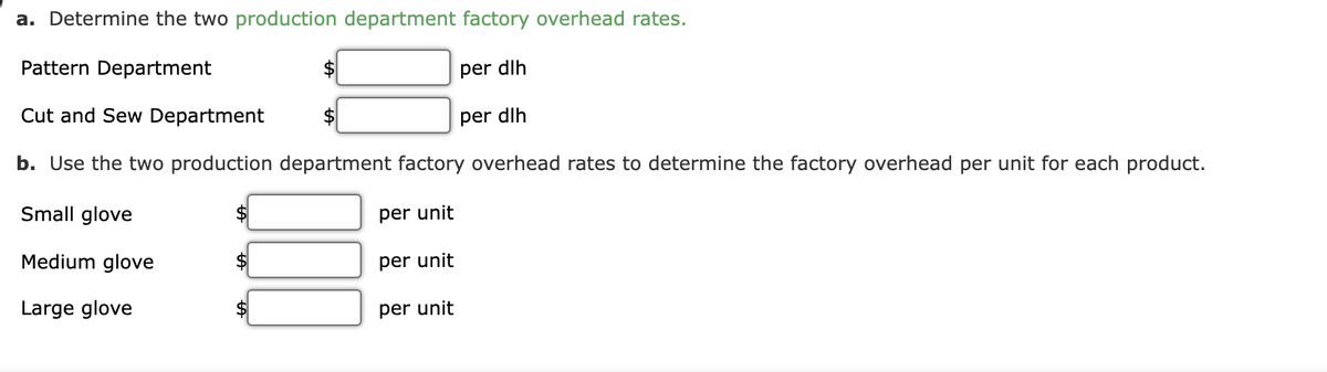 a. Determine the two production department factory overhead rates.
Pattern Department
per dlh
Cut and Sew Department
$
per dlh
b. Use the two production department factory overhead rates to determine the factory overhead per unit for each product.
Small glove
per unit
Medium glove
per unit
Large glove
per unit
