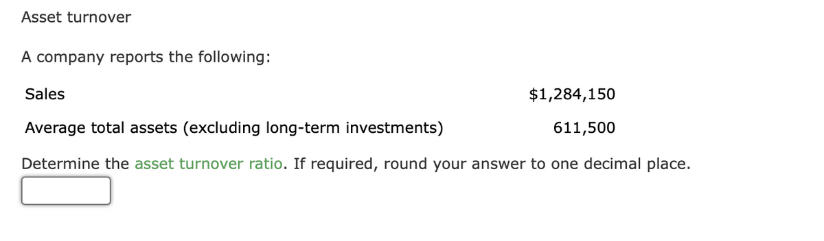 Asset turnover
A company reports the following:
Sales
$1,284,150
Average total assets (excluding long-term investments)
611,500
Determine the asset turnover ratio. If required, round your answer to one decimal place.
