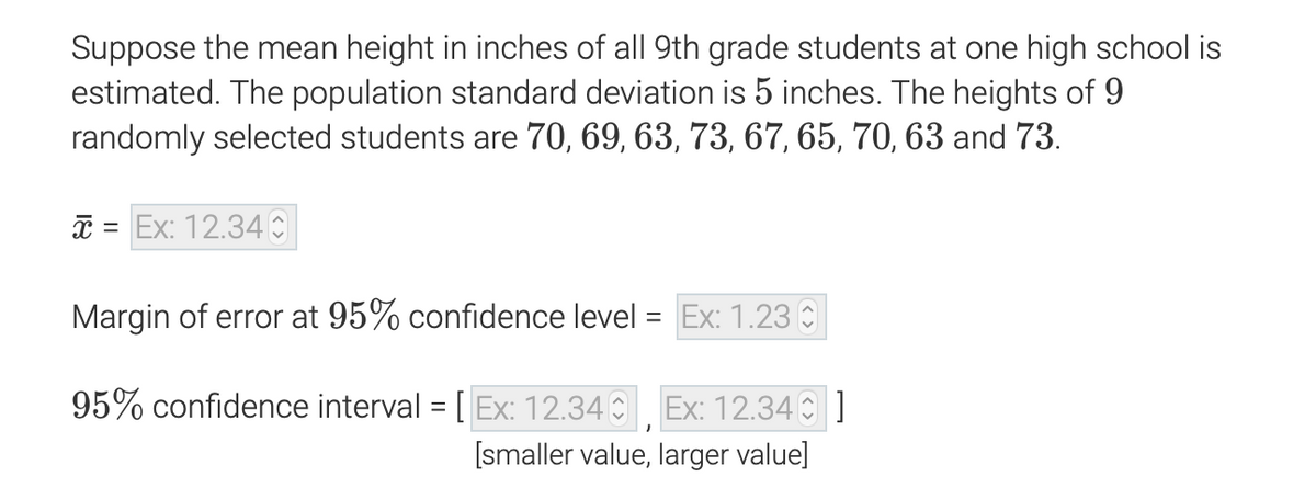 ### Estimating the Mean Height of 9th Grade Students

To estimate the mean height of all 9th grade students at one high school, consider the following information and calculations.

**Given Data:**
- Population standard deviation (σ): 5 inches
- Heights of 9 randomly selected students (in inches): 70, 69, 63, 73, 67, 65, 70, 63, 73

**Sample Mean (\(\bar{x}\)):**
The sample mean height is calculated by taking the average of the heights of the 9 students.

\[ \bar{x} = \frac{(70 + 69 + 63 + 73 + 67 + 65 + 70 + 63 + 73)}{9} \approx 68.11 \text{ inches} \]

**Margin of Error at 95% Confidence Level:**
The margin of error (E) can be calculated using the formula for the confidence interval for a mean:

\[ E = z \left(\frac{\sigma}{\sqrt{n}}\right) \]

Where:
- \( z \) is the z-value corresponding to the 95% confidence level (approximately 1.96).
- \( \sigma \) is the population standard deviation (5 inches).
- \( n \) is the sample size (9).

\[ E = 1.96 \left(\frac{5}{\sqrt{9}}\right) = 1.96 \times \frac{5}{3} \approx 3.27 \text{ inches} \]

**95% Confidence Interval:**
The 95% confidence interval for the population mean is calculated as:

\[ CI = \left[ \bar{x} - E, \bar{x} + E \right] \]

Substituting the values:

\[ CI \approx \left[ 68.11 - 3.27, 68.11 + 3.27 \right] \]

\[ CI \approx \left[ 64.84, 71.38 \right] \]

**Summary:**
- Sample Mean (\(\bar{x}\)): ~68.11 inches
- Margin of Error (E) at 95% confidence level: ~3.27 inches
- 95% Confidence Interval: [64.84 inches, 71.38 inches]

This interval suggests that we are 95% confident that