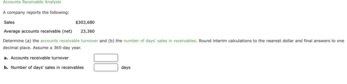 Accounts Receivable Analysis
A company reports the following:
Sales
$303,680
Average accounts receivable (net)
23,360
Determine (a) the accounts receivable turnover and (b) the number of days' sales in receivables. Round interim calculations to the nearest dollar and final answers to one
decimal place. Assume a 365-day year.
a. Accounts receivable turnover
b. Number of days' sales in receivables
days
