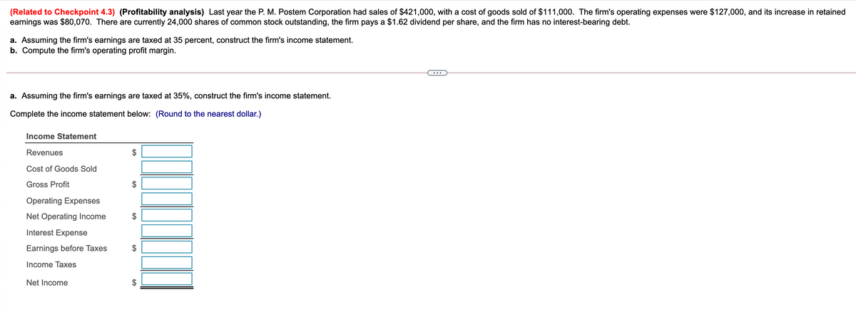 (Related to Checkpoint 4.3) (Profitability analysis) Last year the P. M. Postem Corporation had sales of $421,000, with a cost of goods sold of $111,000. The firm's operating expenses were $127,000, and its increase in retained
earnings was $80,070. There are currently 24,000 shares of common stock outstanding, the firm pays a $1.62 dividend per share, and the firm has no interest-bearing debt.
a. Assuming the firm's earnings are taxed at 35 percent, construct the firm's income statement.
b. Compute the firm's operating profit margin.
a. Assuming the firm's earnings are taxed at 35%, construct the firm's income statement.
Complete the income statement below: (Round to the nearest dollar.)
Income Statement
Revenues
$
Cost of Goods Sold
Gross Profit
Operating Expenses
Net Operating Income
Interest Expense
Earnings before Taxes
2$
Income Taxes
Net Income
%24
%24
%24
