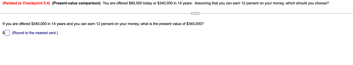 (Related to Checkpoint 5.4) (Present-value comparison) You are offered $80,000 today or $340,000 in 14 years. Assuming that you can earn 12 percent on your money, which should you choose?
If
you are offered $340,000 in 14 years and you can earn 12 percent on your money, what is the present value of $340,000?
(Round to the nearest cent.)
