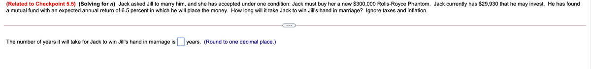 (Related to Checkpoint 5.5) (Solving for n) Jack asked Jill to marry him, and she has accepted under one condition: Jack must buy her a new $300,000 Rolls-Royce Phantom. Jack currently has $29,930 that he may invest. He has found
a mutual fund with an expected annual return of 6.5 percent in which he will place the money. How long will it take Jack to win Jill's hand in marriage? Ignore taxes and inflation.
The number of years it will take for Jack to win Jill's hand in marriage is years. (Round to one decimal place.)
