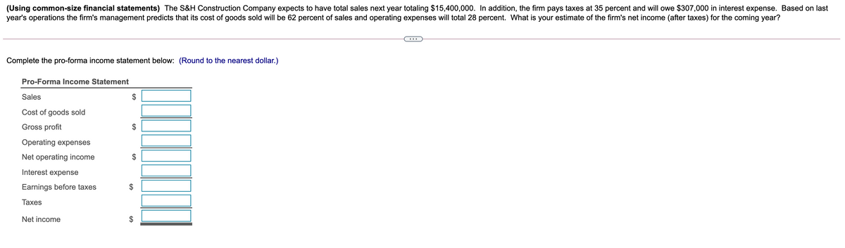 (Using common-size financial statements) The S&H Construction Company expects to have total sales next year totaling $15,400,000. In addition, the firm pays taxes at 35 percent and will owe $307,000 in interest expense. Based on last
year's operations the firm's management predicts that its cost of goods sold will be 62 percent of sales and operating expenses will total 28 percent. What is your estimate of the firm's net income (after taxes) for the coming year?
Complete the pro-forma income statement below: (Round to the nearest dollar.)
Pro-Forma Income Statement
Sales
Cost of goods sold
Gross profit
Operating expenses
Net operating income
Interest expense
Earnings before taxes
Таxes
Net income
%24
%24
