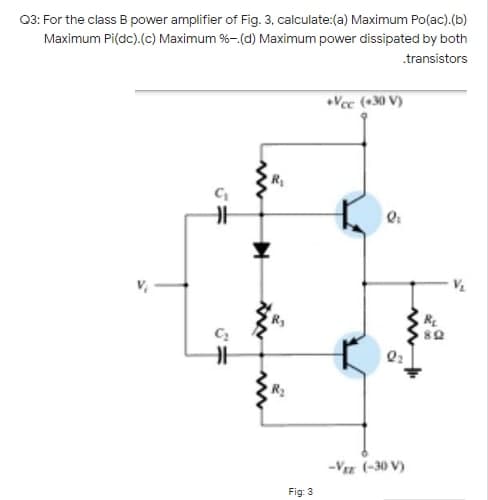 03: For the class B power amplifier of Fig. 3, calculate:(a) Maximum Po(ac).(b)
Maximum Pi(dc).(c) Maximum %-.(d) Maximum power dissipated by both
.transistors
Vec (+30 V)
R
-Vz (-30 V)
Fig: 3
