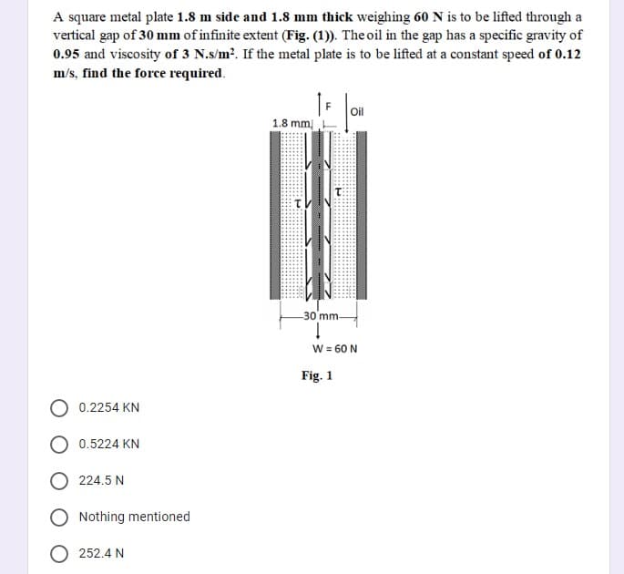 A square metal plate 1.8 m side and 1.8 mm thick weighing 60 N is to be lifted through a
vertical gap of 30 mm of infinite extent (Fig. (1)). The oil in the gap has a specific gravity of
0.95 and viscosity of 3 N.s/m?. If the metal plate is to be lifted at a constant speed of 0.12
m/s, find the force required.
Oil
1.8 mm
30 mm-
W = 60 N
Fig. 1
0.2254 KN
0.5224 KN
224.5 N
Nothing mentioned
252.4 N
