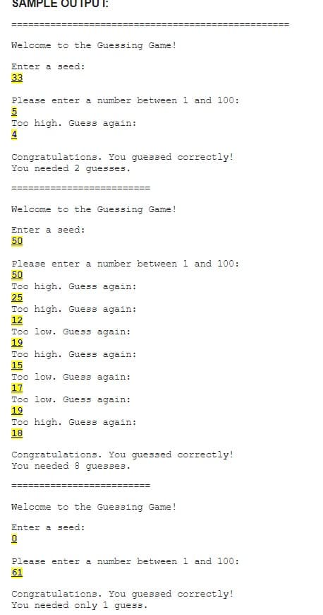 SAMPLE OU
Welcome to the Guessing Game!
Enter a seed:
33
Please enter a number between 1 and 100:
5
Too high. Guess again:
4
Congratulations. You guessed correctly!
You needed 2 guesses.
Welcome to the Guessing Game!
Enter a seed:
50
Please enter a number between 1 and 100:
50
Too high. Guess again:
25
Too high. Guess again:
12
Too low. Guess again:
19
Too high. Guess again:
15
Too low. Guess again:
17
Too low. Guess again:
19
Too high. Guess again:
18
Congratulations.
You needed 8 guesses.
guessed correctly!
Welcome to the Guessing Game!
Enter a seed:
0
Please enter a number between 1 and 100:
61
Congratulations. You guessed correctly!
You needed only 1 guess.