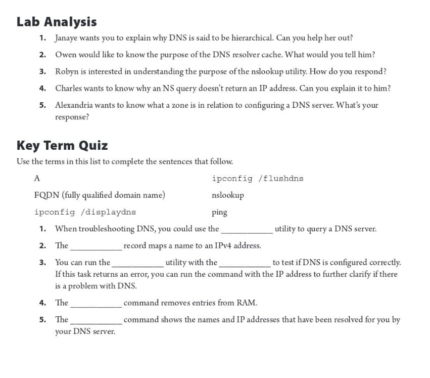 Lab Analysis
1. Janaye wants you to explain why DNS is said to be hierarchical. Can you help her out?
2. Owen would like to know the purpose of the DNS resolver cache. What would you tell him?
3. Robyn is interested in understanding the purpose of the nslookup utility. How do you respond?
Charles wants to know why an NS query doesn't return an IP address. Can you explain it to him?
Alexandria wants to know what a zone is in relation to configuring a DNS server. What's your
response?
4.
5.
Key Term Quiz
Use the terms in this list to complete the sentences that follow.
A
FQDN (fully qualified domain name)
ipconfig /displaydns
ping
1. When troubleshooting DNS, you could use the
2. The
ipconfig /flushdns
nslookup
your DNS server.
record maps a name to an IPv4 address.
utility to query a DNS server.
3. You can run the_
utility with the
to test if DNS is configured correctly.
If this task returns an error, you can run the command with the IP address to further clarify if there
is a problem with DNS.
4.
The
5. The
command removes entries from RAM.
command shows the names and IP addresses that have been resolved for you by