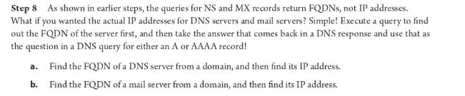 Step 8 As shown in earlier steps, the queries for NS and MX records return FQDNs, not IP addresses.
What if you wanted the actual IP addresses for DNS servers and mail servers? Simple! Execute a query to find
out the FQDN of the server first, and then take the answer that comes back in a DNS response and use that as
the question in a DNS query for either an A or AAAA record!
a.
Find the FQDN of a DNS server from a domain, and then find its IP address.
b. Find the FQDN of a mail server from a domain, and then find its IP address.