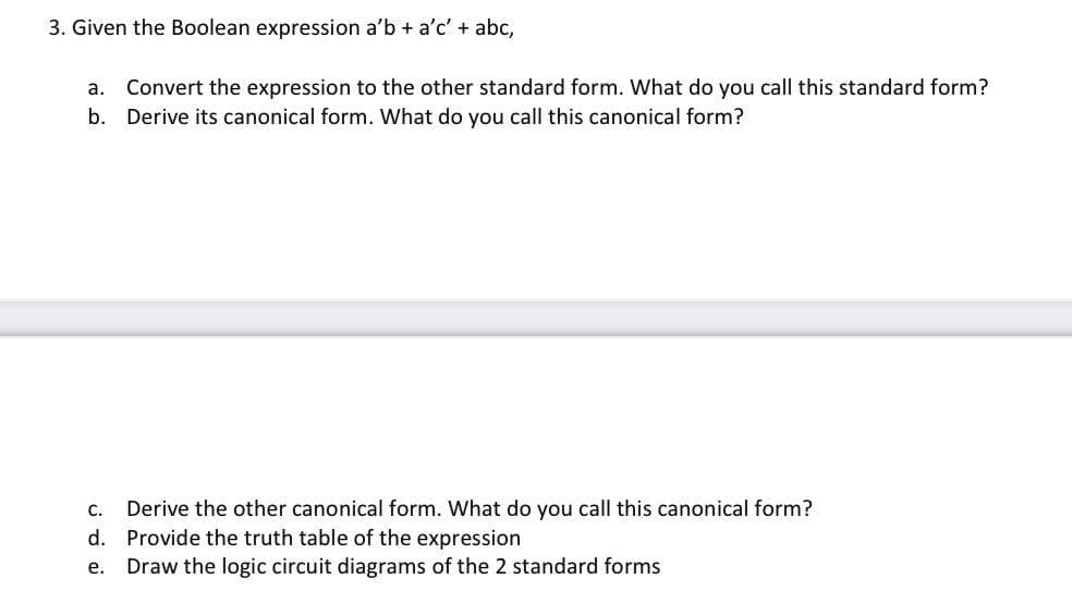 3. Given the Boolean expression a'b + a'c' + abc,
a. Convert the expression to the other standard form. What do you call this standard form?
b. Derive its canonical form. What do you call this canonical form?
C. Derive the other canonical form. What do you call this canonical form?
d. Provide the truth table of the expression
e.
Draw the logic circuit diagrams of the 2 standard forms