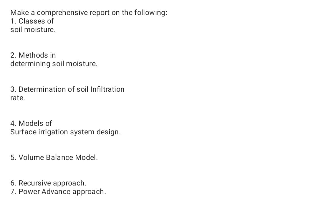 Make a comprehensive report on the following:
1. Classes of
soil moisture.
2. Methods in
determining soil moisture.
3. Determination of soil Infiltration
rate.
4. Models of
Surface irrigation system design.
5. Volume Balance Model.
6. Recursive approach.
7. Power Advance approach.
