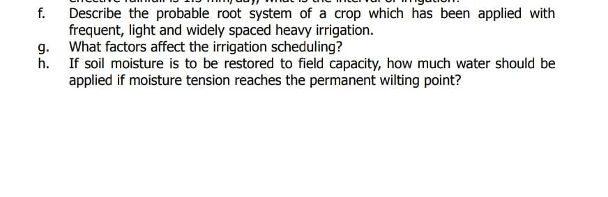 f.
Describe the probable root system of a crop which has been applied with
frequent, light and widely spaced heavy irrigation.
What factors affect the irrigation scheduling?
h. If soil moisture is to be restored to field capacity, how much water should be
applied if moisture tension reaches the permanent wilting point?
