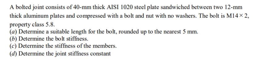 A bolted joint consists of 40-mm thick AISI 1020 steel plate sandwiched between two 12-mm
thick aluminum plates and compressed with a bolt and nut with no washers. The bolt is M14x 2,
property class 5.8.
(a) Determine a suitable length for the bolt, rounded up to the nearest 5 mm.
(b) Determine the bolt stiffness.
(c) Determine the stiffness of the members.
(d) Determine the joint stiffness constant
