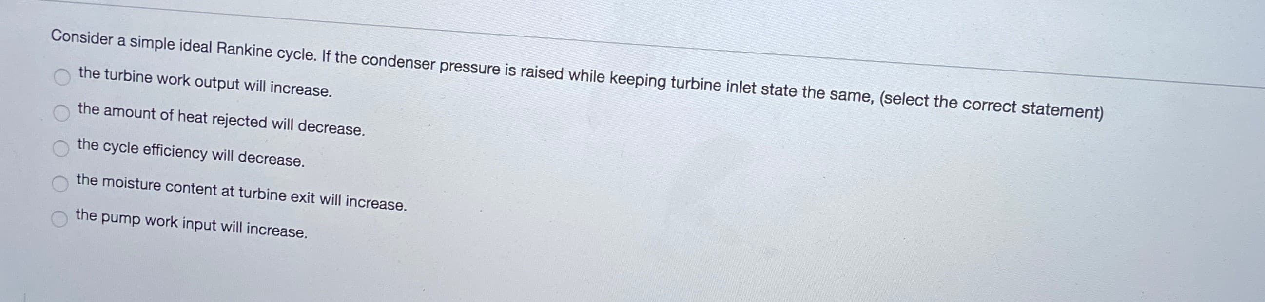 Consider a simple ideal Rankine cycle. If the condenser pressure is raised while keeping turbine inlet state the same, (select the correct statement)
the turbine work output will increase.
the amount of heat rejected will decrease.
the cycle efficiency will decrease.
the moisture content at turbine exit will increase.
the pump work input will increase.
