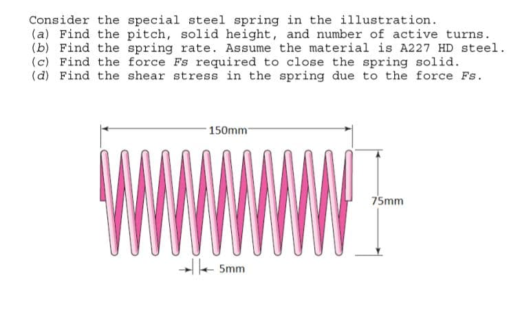 Consider the special steel spring in the illustration.
(a) Find the pitch, solid height, and number of active turns.
(b) Find the spring rate. Assume the material is A227 HD steel.
(c) Find the force Fs required to close the spring solid.
(d) Find the shear stress in the spring due to the force Fs.
150mm
75mm
-e Smm
