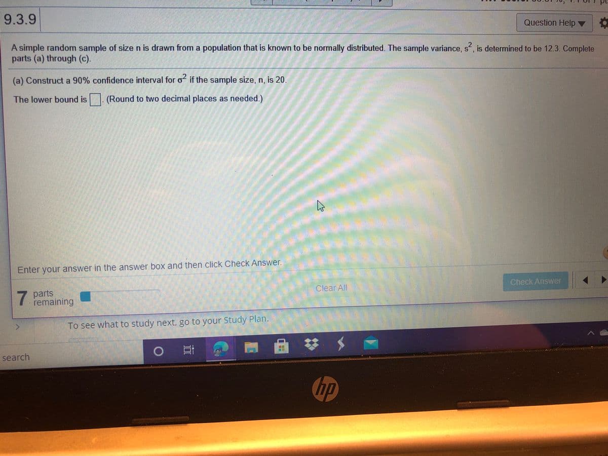 9.3.9
Question Help ▼
A simple random sample of sizen is drawn from a population that is known to be normally distributed. The sample variance, s, is determined to be 12.3. Complete
parts (a) through (c).
2.
(a) Construct a 90% confidence interval for of if the sample size, n, is 20.
The lower bound is
(Round to two decimal places as needed.)
Enter your answer in the answer box and then click Check Answer.
Check Answer
Clear All
7.
parts
remaining
To see what to study next, go to your Study Plan.
search
hp
