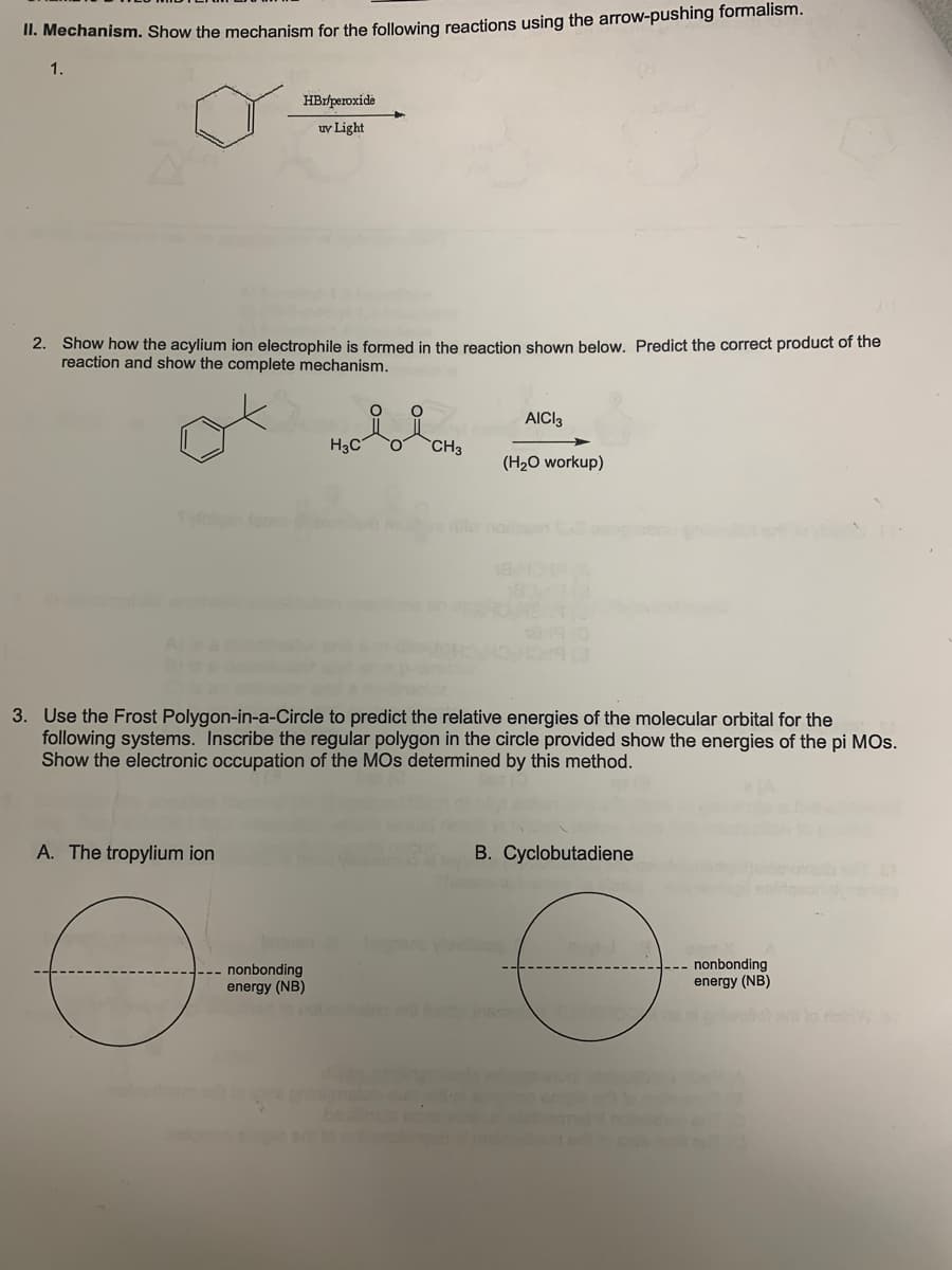 II. Mechanism. Show the mechanism for the following reactions using the arrow-pushing formalism.
1.
HBr/peroxide
uv Light
2. Show how the acylium ion electrophile is formed in the reaction shown below. Predict the correct product of the
reaction and show the complete mechanism.
A. The tropylium ion
H3C O CH3
--- nonbonding
energy (NB)
AICI3
3. Use the Frost Polygon-in-a-Circle to predict the relative energies of the molecular orbital for the
following systems. Inscribe the regular polygon in the circle provided show the energies of the pi MOS.
Show the electronic occupation of the MOs determined by this method.
leg
(H₂O workup)
18/1047 (A
B. Cyclobutadiene
nonbonding
energy (NB)