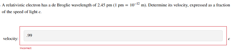 A relativistic electron has a de Broglie wavelength of 2.45 pm (1 pm = 10-¹2 m). Determine its velocity, expressed as a fraction
of the speed of light c.
velocity:
.99
Incorrect