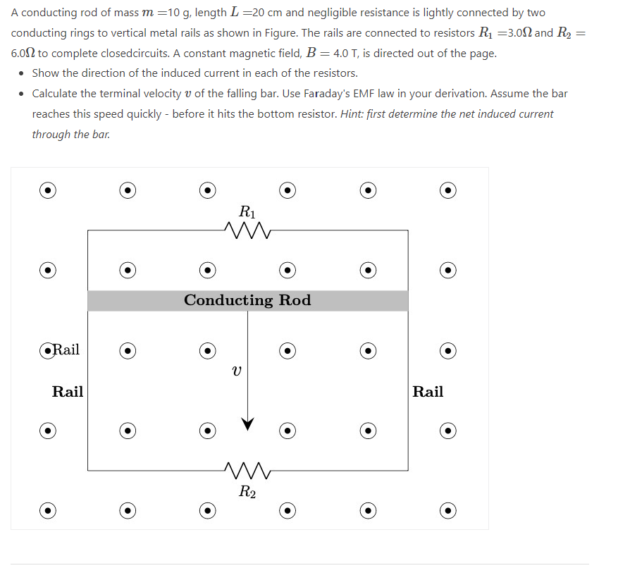 A conducting rod of mass m = 10 g, length L = 20 cm and negligible resistance is lightly connected by two
conducting rings to vertical metal rails as shown in Figure. The rails are connected to resistors R₁ =3.00 and R₂ =
6.00 to complete closedcircuits. A constant magnetic field, B = 4.0 T, is directed out of the page.
• Show the direction of the induced current in each of the resistors.
• Calculate the terminal velocity of the falling bar. Use Faraday's EMF law in your derivation. Assume the bar
reaches this speed quickly - before it hits the bottom resistor. Hint: first determine the net induced current
through the bar.
Rail
Rail
R₁
ww
Conducting Rod
V
ww
R2
Rail