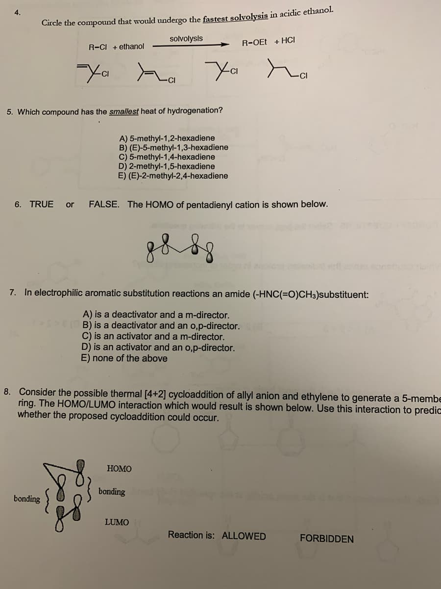 4.
Circle the compound that would undergo the fastest solvolysis in acidic ethanol.
solvolysis
R-CI + ethanol
-Xa a
5. Which compound has the smallest heat of hydrogenation?
bonding
A) 5-methyl-1,2-hexadiene
B) (E)-5-methyl-1,3-hexadiene
C) 5-methyl-1,4-hexadiene
D) 2-methyl-1,5-hexadiene
E) (E)-2-methyl-2,4-hexadiene
6. TRUE or FALSE. The HOMO of pentadienyl cation is shown below.
R-OEt + HCI
ха па
7. In electrophilic aromatic substitution reactions an amide (-HNC(=O)CH3)substituent:
A) is a deactivator and a m-director.
B) is a deactivator and an o,p-director.
C) is an activator and a m-director.
D) is an activator and an o,p-director.
E) none of the above
8. Consider the possible thermal [4+2] cycloaddition of allyl anion and ethylene to generate a 5-membe
ring. The HOMO/LUMO interaction which would result is shown below. Use this interaction to predic
whether the proposed cycloaddition could occur.
HOMO
bonding
8 8 8 8
LUMO
Reaction is: ALLOWED
FORBIDDEN