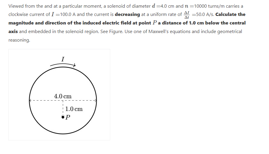 Viewed from the and at a particular moment, a solenoid of diameter d =4.0 cm and n =10000 turns/m carries a
clockwise current of I=100.0 A and the current is decreasing at a uniform rate of = 50.0 A/s. Calculate the
magnitude and direction of the induced electric field at point P a distance of 1.0 cm below the central
axis and embedded in the solenoid region. See Figure. Use one of Maxwell's equations and include geometrical
reasoning.
I
4.0 cm
1.0 cm
P