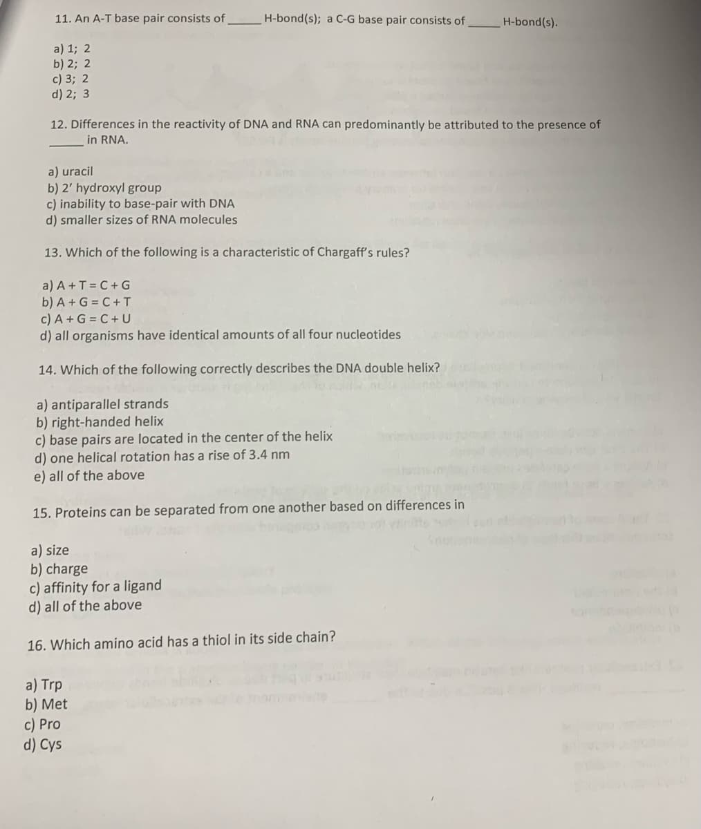 11. An A-T base pair consists of
a) 1; 2
b) 2; 2
c) 3; 2
d) 2; 3
H-bond(s); a C-G base pair consists of
12. Differences in the reactivity of DNA and RNA can predominantly be attributed to the presence of
in RNA.
a) uracil
b) 2' hydroxyl group
c) inability to base-pair with DNA
d) smaller sizes of RNA molecules
13. Which of the following is a characteristic of Chargaff's rules?
a) A +T=C+G
b) A+G=C+T
c) A + G =C+ U
d) all organisms have identical amounts of all four nucleotides
14. Which of the following correctly describes the DNA double helix?
a) antiparallel strands
b) right-handed helix
c) base pairs are located in the center of the helix
d) one helical rotation has a rise of 3.4 nm
e) all of the above
15. Proteins can be separated from one another based on differences in
301 viin
a) size
b) charge
c) affinity for a ligand
d) all of the above
16. Which amino acid has a thiol in its side chain?
a) Trp
b) Met
c) Pro
d) Cys
H-bond(s).