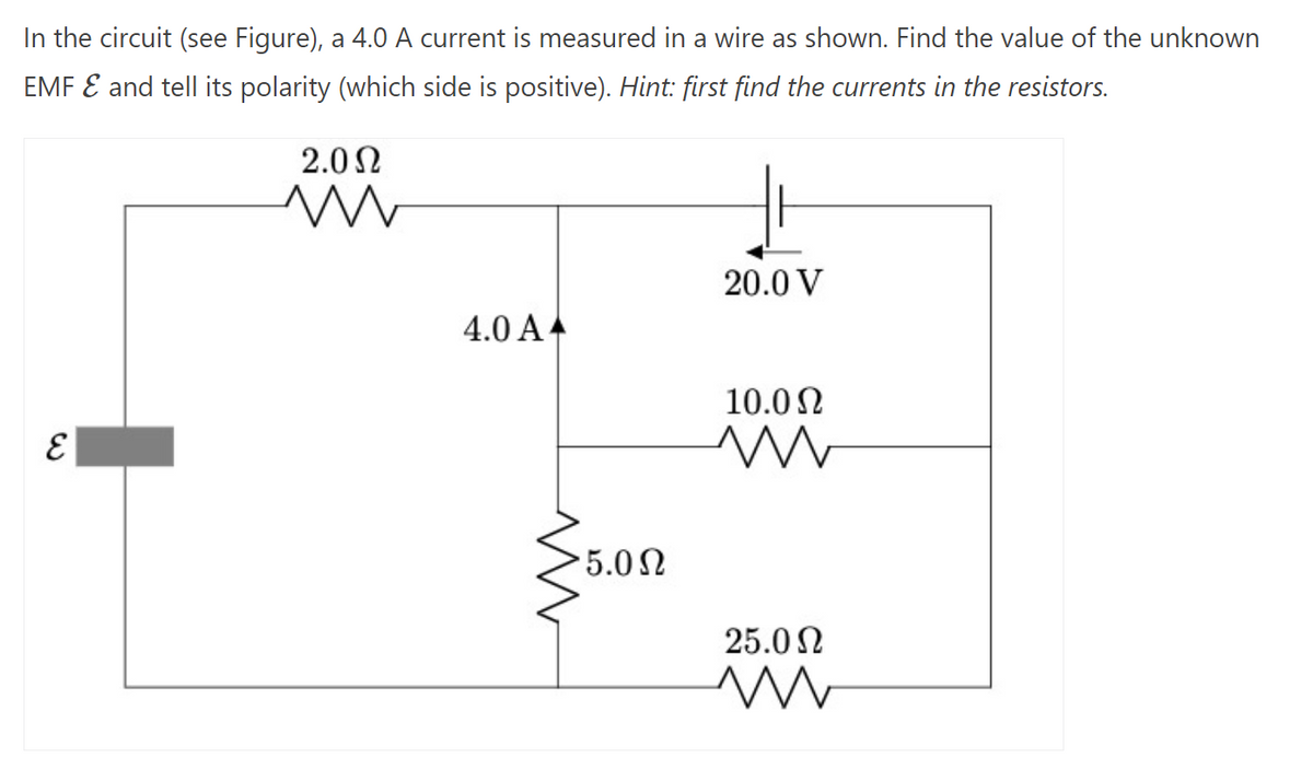 In the circuit (see Figure), a 4.0 A current is measured in a wire as shown. Find the value of the unknown
EMF & and tell its polarity (which side is positive). Hint: first find the currents in the resistors.
E
2.0Ω
ww
4.0 A
• 5.0 Ω
20.0 V
10.0 Ω
ww
25.0 Ω
ww