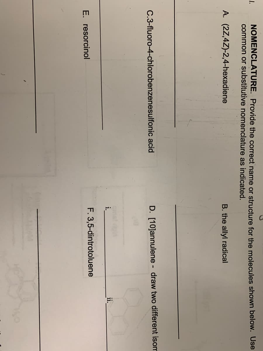 1.
NOMENCLATURE. Provide the correct name or structure for the molecules shown below. Use
common or substitutive nomenclature as indicated.
A. (2Z,4Z)-2,4-hexadiene
C.3-fluoro-4-chlorobenzenesulfonic acid
E. resorcinol
B. the allyl radical
D. [10]annulene - draw two different isom
i.
F. 3,5-dintrotoluene