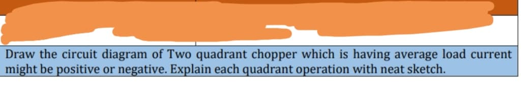 Draw the circuit diagram of Two quadrant chopper which is having average load current
might be positive or negative. Explain each quadrant operation with neat sketch.
